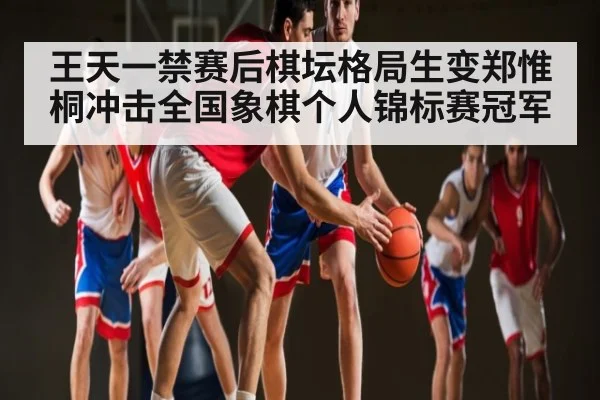 王天一禁赛后棋坛格局生变郑惟桐冲击全国象棋个人锦标赛冠军（c7）