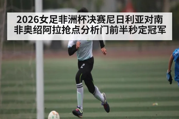 2026女足非洲杯决赛尼日利亚对南非奥绍阿拉抢点分析门前半秒定冠军