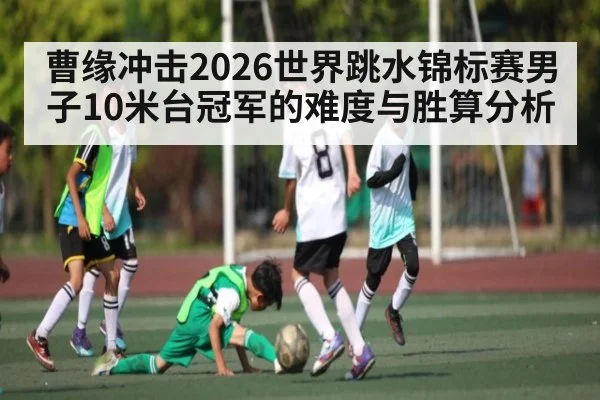 曹缘冲击2026世界跳水锦标赛男子10米台冠军的难度与胜算分析 | www.c7c7.app